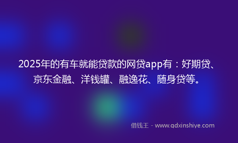 2025年的有车就能贷款的网贷app有：好期贷、京东金融、洋钱罐、融逸花、随身贷等。