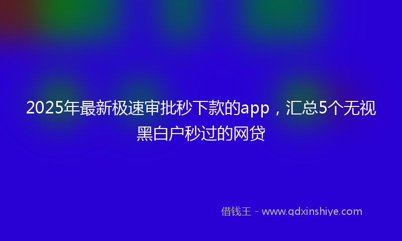 2025年最新极速审批秒下款的app，汇总5个无视黑白户秒过的网贷