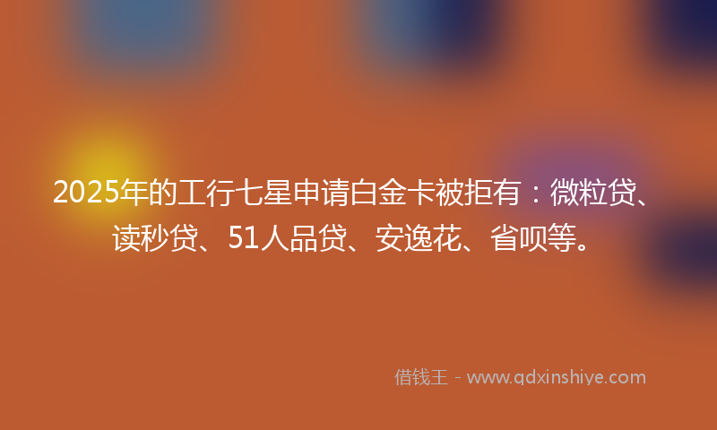 2025年的工行七星申请白金卡被拒有：微粒贷、读秒贷、51人品贷、安逸花、省呗等。