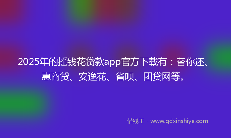 2025年的摇钱花贷款app官方下载有：替你还、惠商贷、安逸花、省呗、团贷网等。