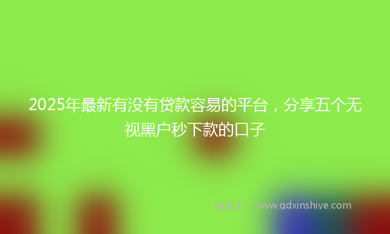 2025年最新有没有贷款容易的平台，分享五个无视黑户秒下款的口子