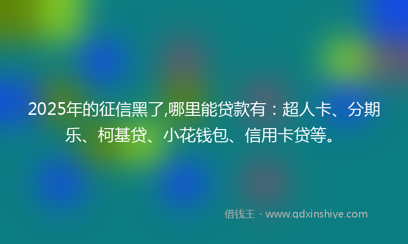 2025年的征信黑了,哪里能贷款有：超人卡、分期乐、柯基贷、小花钱包、信用卡贷等。