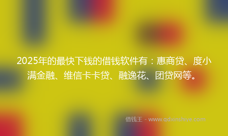 2025年的最快下钱的借钱软件有：惠商贷、度小满金融、维信卡卡贷、融逸花、团贷网等。