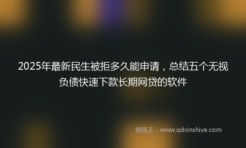 2025年最新民生被拒多久能申请，总结五个无视负债快速下款长期网贷的软件