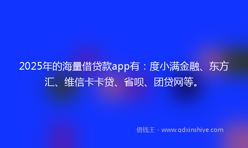 2025年的海量借贷款app有：度小满金融、东方汇、维信卡卡贷、省呗、团贷网等。