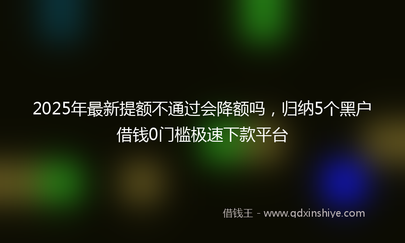 2025年最新提额不通过会降额吗，归纳5个黑户借钱0门槛极速下款平台