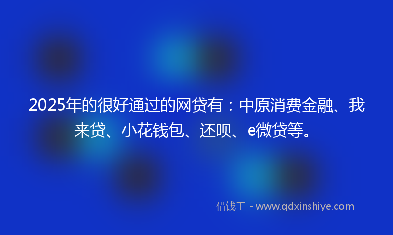 2025年的很好通过的网贷有：中原消费金融、我来贷、小花钱包、还呗、e微贷等。
