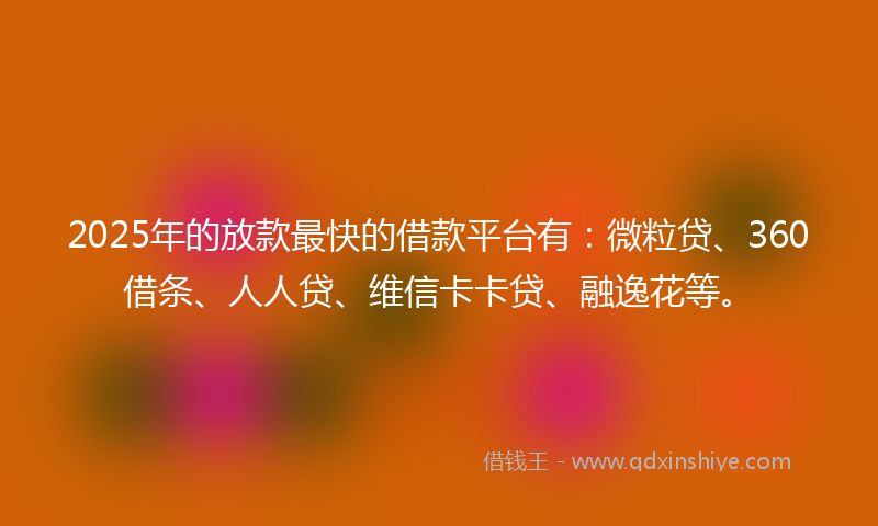 2025年的放款最快的借款平台有：微粒贷、360借条、人人贷、维信卡卡贷、融逸花等。