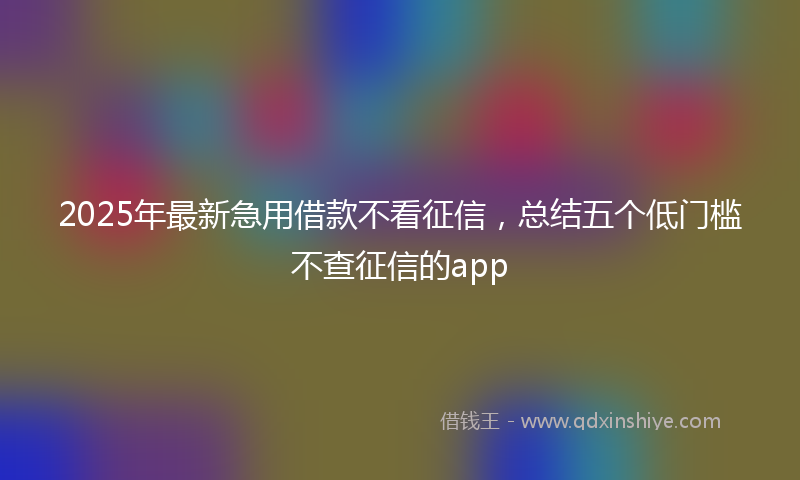 2025年最新急用借款不看征信，总结五个低门槛不查征信的app