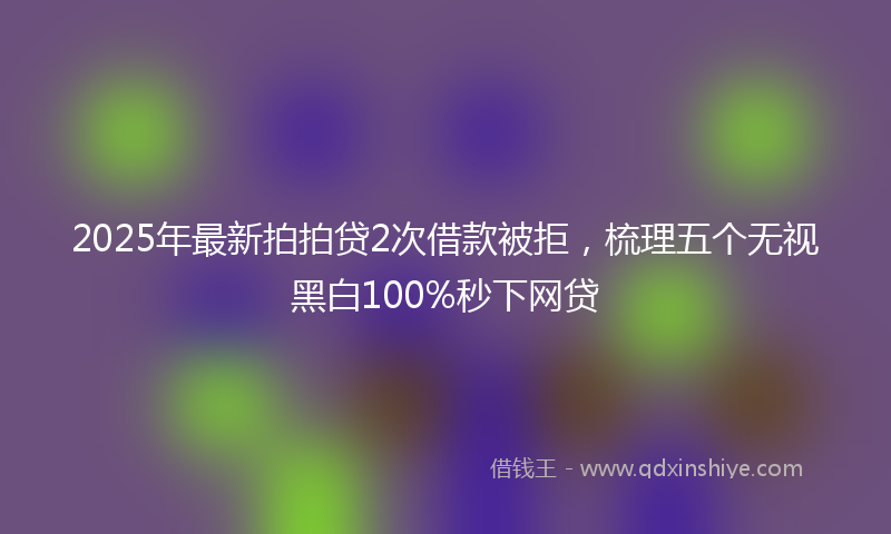 2025年最新拍拍贷2次借款被拒，梳理五个无视黑白100%秒下网贷