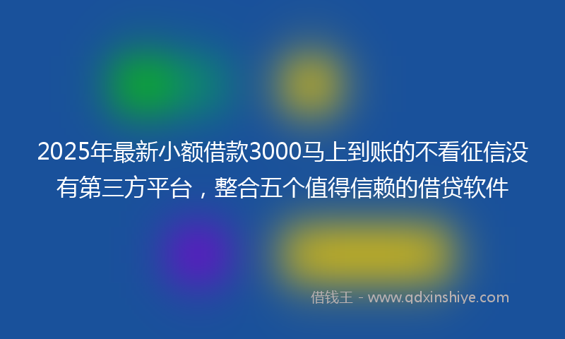 2025年最新小额借款3000马上到账的不看征信没有第三方平台，整合五个值得信赖的借贷软件
