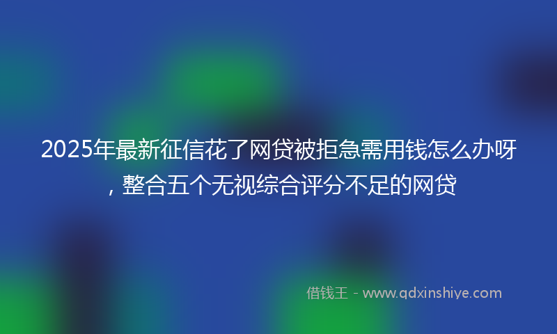 2025年最新征信花了网贷被拒急需用钱怎么办呀，整合五个无视综合评分不足的网贷
