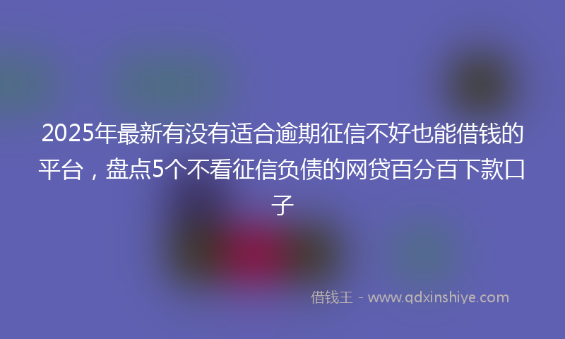 2025年最新有没有适合逾期征信不好也能借钱的平台，盘点5个不看征信负债的网贷百分百下款口子