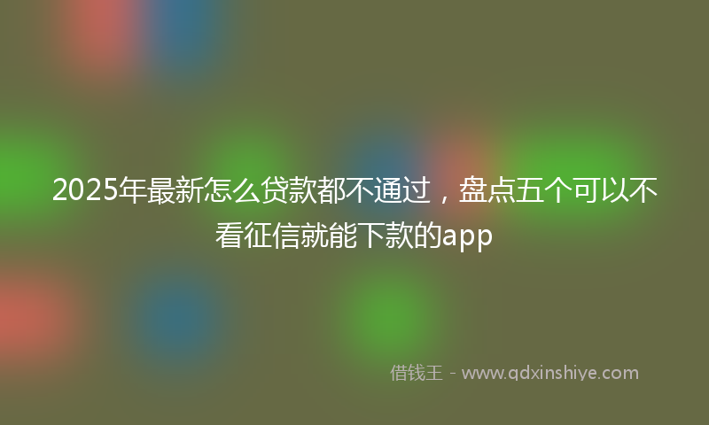 2025年最新怎么贷款都不通过，盘点五个可以不看征信就能下款的app