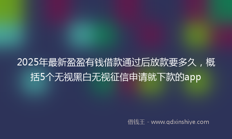 2025年最新盈盈有钱借款通过后放款要多久，概括5个无视黑白无视征信申请就下款的app