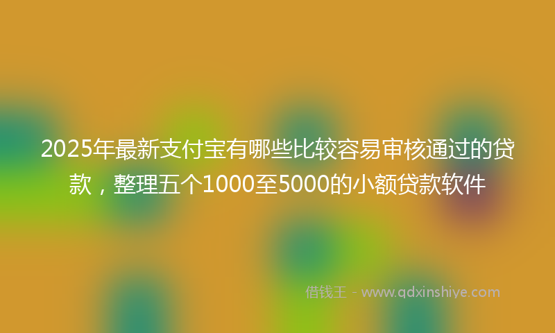 2025年最新支付宝有哪些比较容易审核通过的贷款，整理五个1000至5000的小额贷款软件