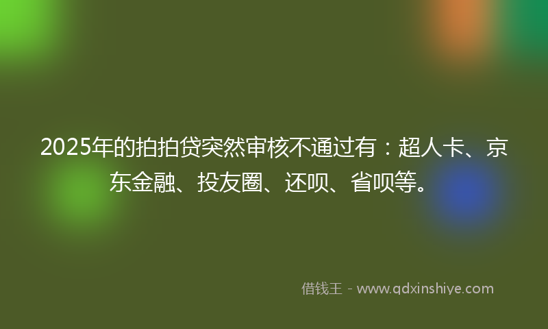 2025年的拍拍贷突然审核不通过有：超人卡、京东金融、投友圈、还呗、省呗等。
