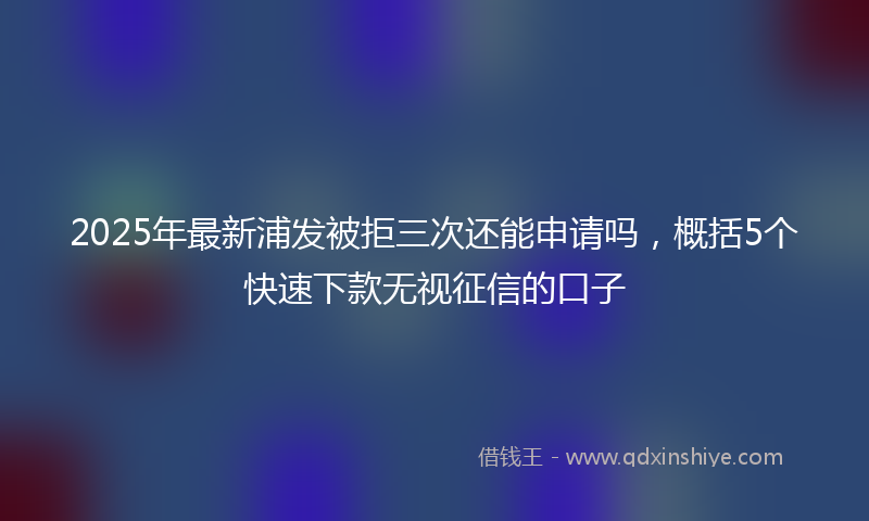 2025年最新浦发被拒三次还能申请吗，概括5个快速下款无视征信的口子