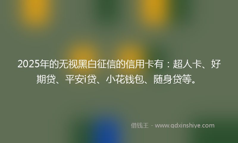 2025年的无视黑白征信的信用卡有：超人卡、好期贷、平安i贷、小花钱包、随身贷等。