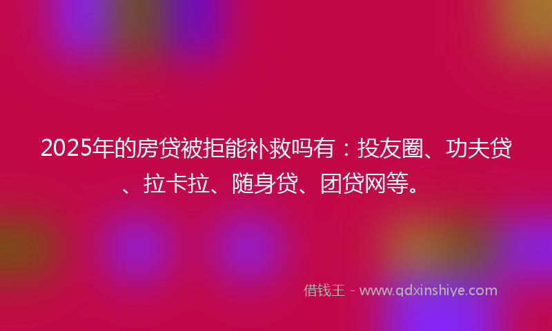 2025年的房贷被拒能补救吗有：投友圈、功夫贷、拉卡拉、随身贷、团贷网等。