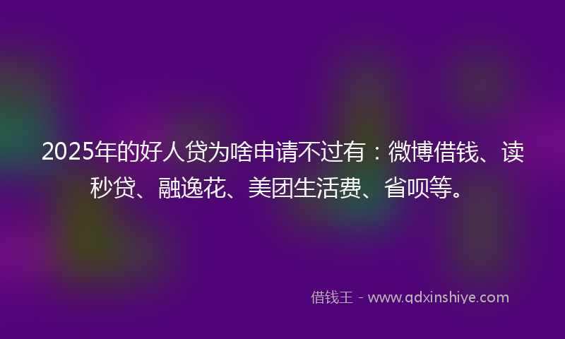 2025年的好人贷为啥申请不过有：微博借钱、读秒贷、融逸花、美团生活费、省呗等。
