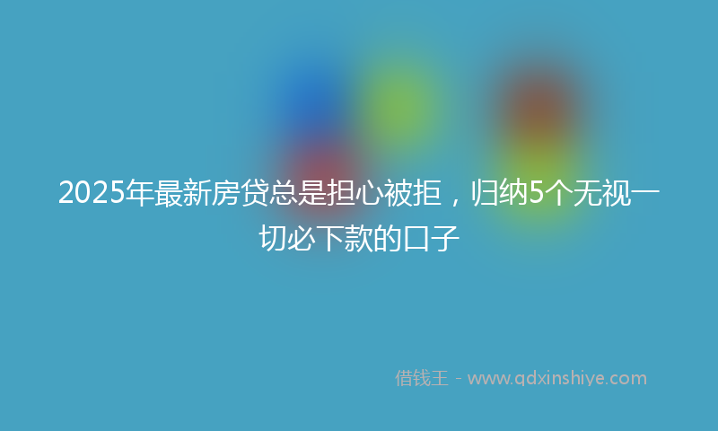 2025年最新房贷总是担心被拒，归纳5个无视一切必下款的口子