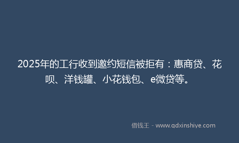 2025年的工行收到邀约短信被拒有：惠商贷、花呗、洋钱罐、小花钱包、e微贷等。