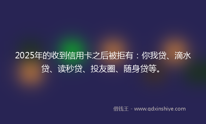2025年的收到信用卡之后被拒有：你我贷、滴水贷、读秒贷、投友圈、随身贷等。