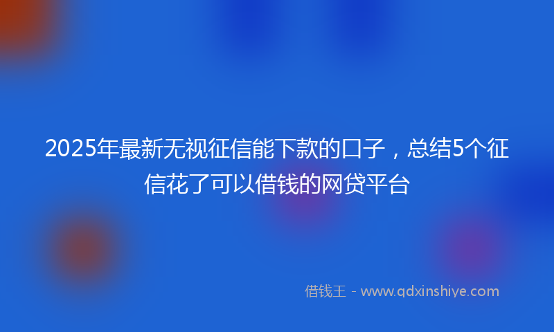 2025年最新无视征信能下款的口子，总结5个征信花了可以借钱的网贷平台