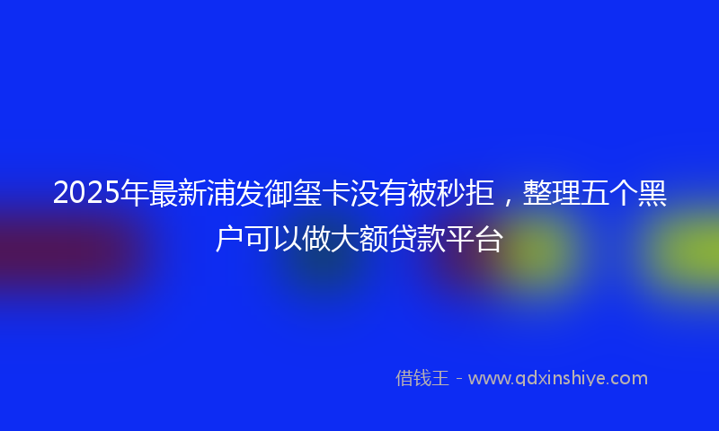 2025年最新浦发御玺卡没有被秒拒，整理五个黑户可以做大额贷款平台