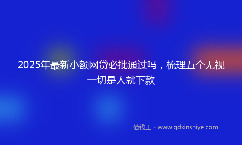 2025年最新小额网贷必批通过吗，梳理五个无视一切是人就下款