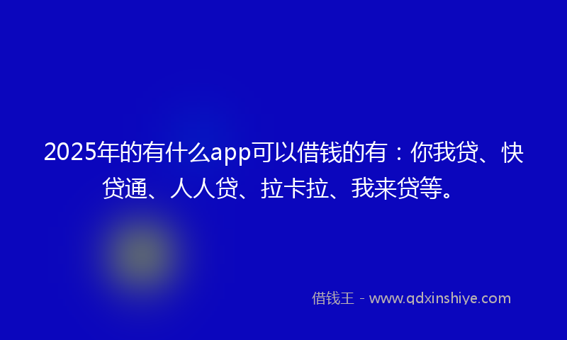 2025年的有什么app可以借钱的有：你我贷、快贷通、人人贷、拉卡拉、我来贷等。