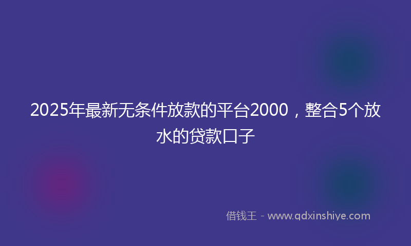2025年最新无条件放款的平台2000，整合5个放水的贷款口子