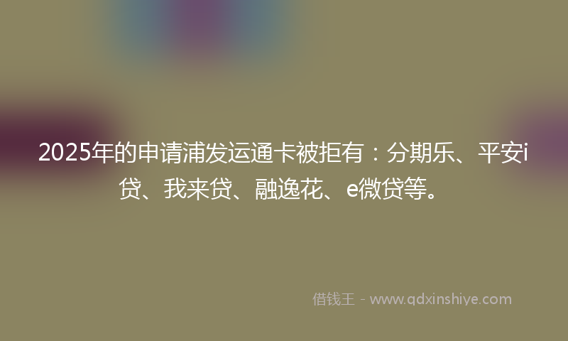 2025年的申请浦发运通卡被拒有：分期乐、平安i贷、我来贷、融逸花、e微贷等。