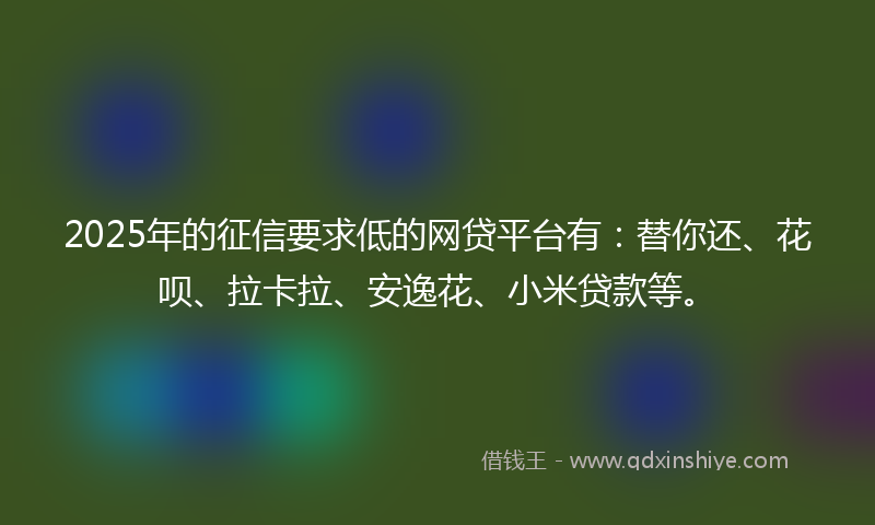 2025年的征信要求低的网贷平台有：替你还、花呗、拉卡拉、安逸花、小米贷款等。
