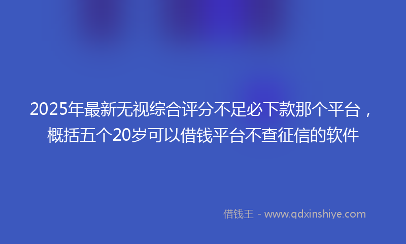 2025年最新无视综合评分不足必下款那个平台，概括五个20岁可以借钱平台不查征信的软件
