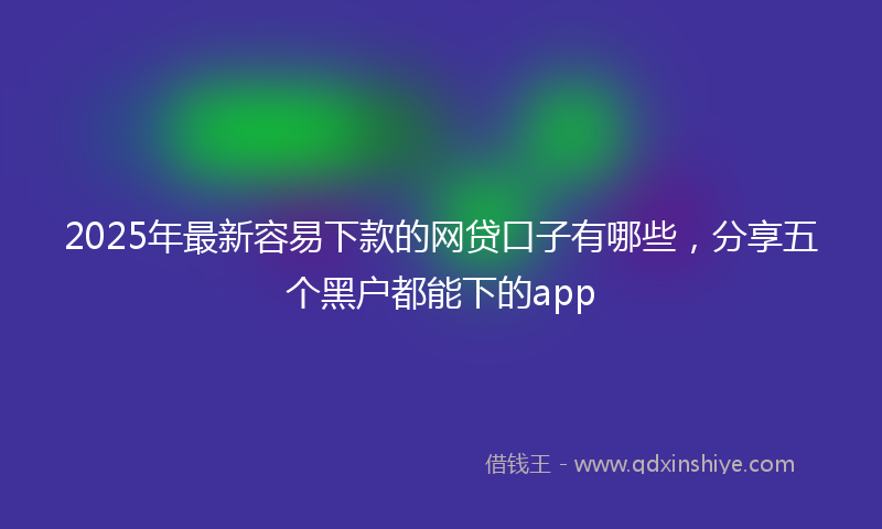 2025年最新容易下款的网贷口子有哪些，分享五个黑户都能下的app
