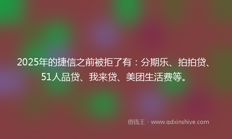 2025年的捷信之前被拒了有：分期乐、拍拍贷、51人品贷、我来贷、美团生活费等。