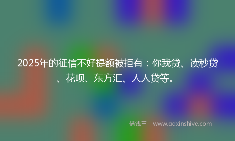 2025年的征信不好提额被拒有：你我贷、读秒贷、花呗、东方汇、人人贷等。