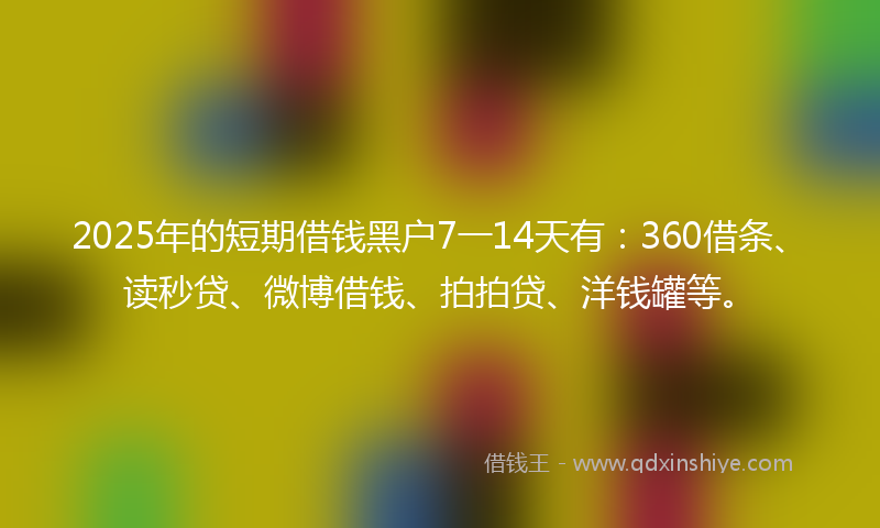 2025年的短期借钱黑户7一14天有：360借条、读秒贷、微博借钱、拍拍贷、洋钱罐等。