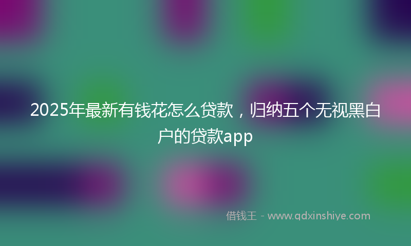 2025年最新有钱花怎么贷款，归纳五个无视黑白户的贷款app