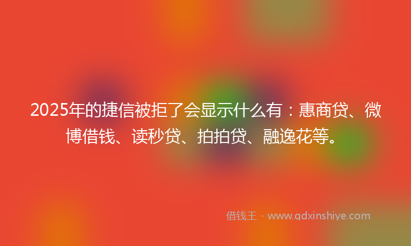 2025年的捷信被拒了会显示什么有：惠商贷、微博借钱、读秒贷、拍拍贷、融逸花等。