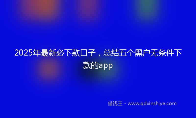 2025年最新必下款口子，总结五个黑户无条件下款的app