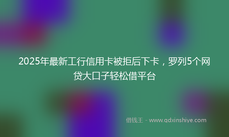2025年最新工行信用卡被拒后下卡，罗列5个网贷大口子轻松借平台
