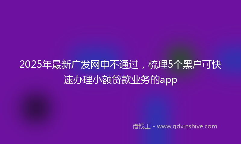 2025年最新广发网申不通过，梳理5个黑户可快速办理小额贷款业务的app