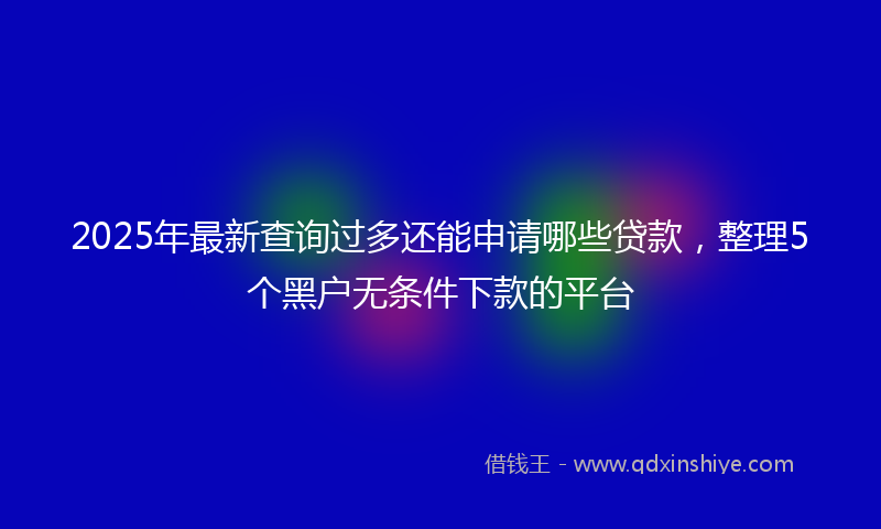 2025年最新查询过多还能申请哪些贷款，整理5个黑户无条件下款的平台