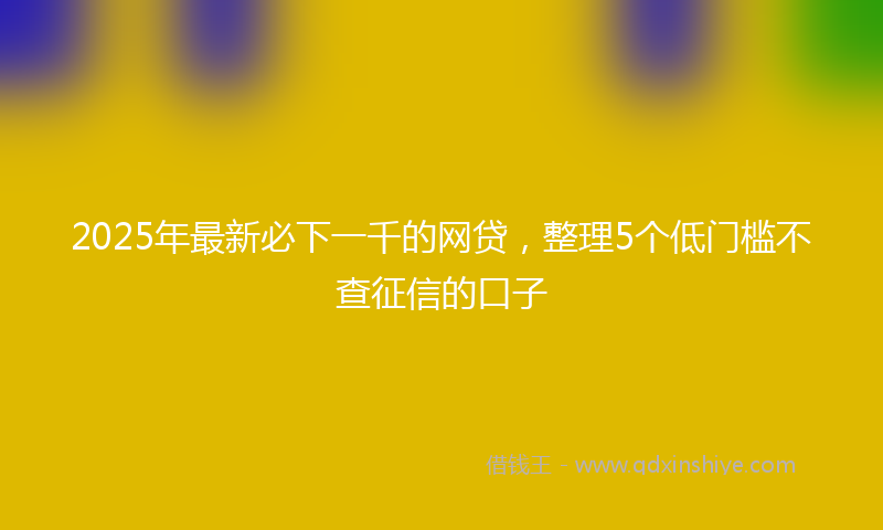2025年最新必下一千的网贷，整理5个低门槛不查征信的口子