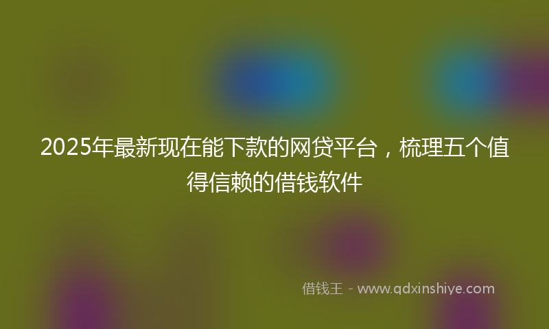 2025年最新现在能下款的网贷平台，梳理五个值得信赖的借钱软件