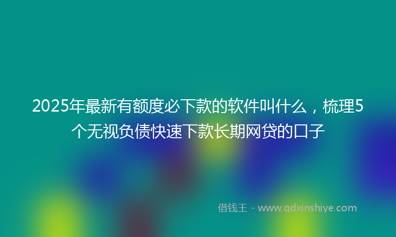 2025年最新有额度必下款的软件叫什么，梳理5个无视负债快速下款长期网贷的口子