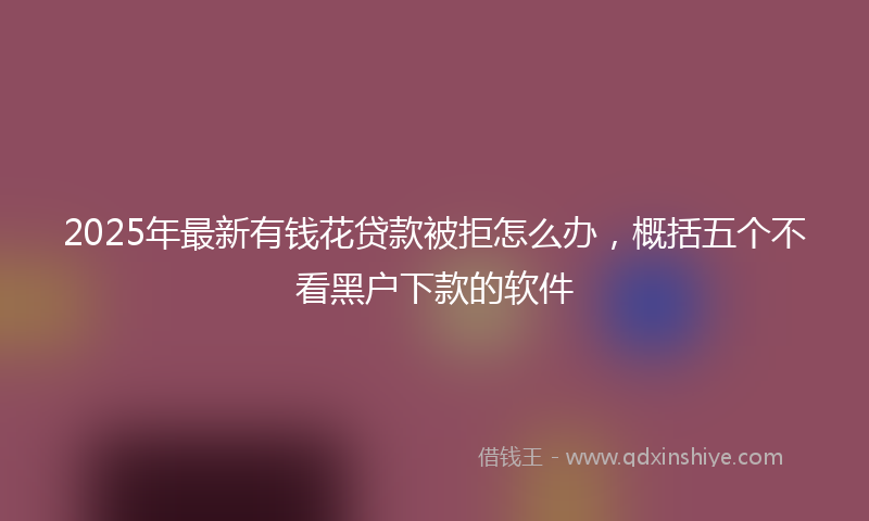 2025年最新有钱花贷款被拒怎么办，概括五个不看黑户下款的软件